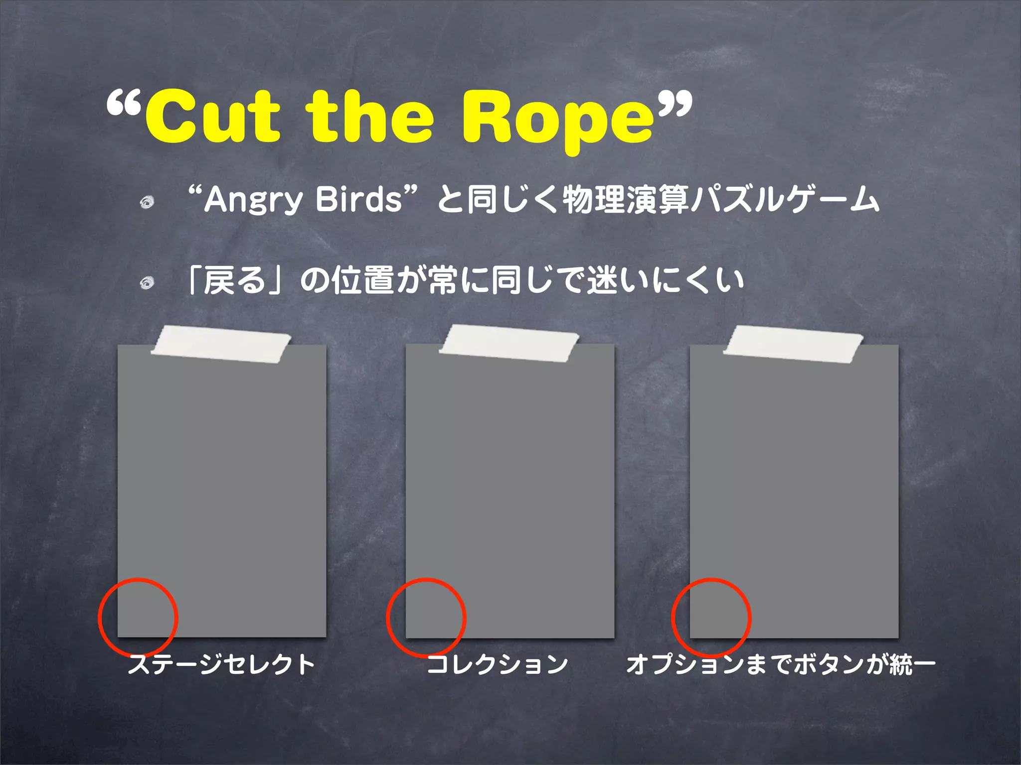 “Cut the Rope”
 “Angry Birds”と同じく物理演算パズルゲーム

 「戻る」の位置が常に同じで迷いにくい




ステージセレクト   コレクション   オプションまでボタンが統一
 