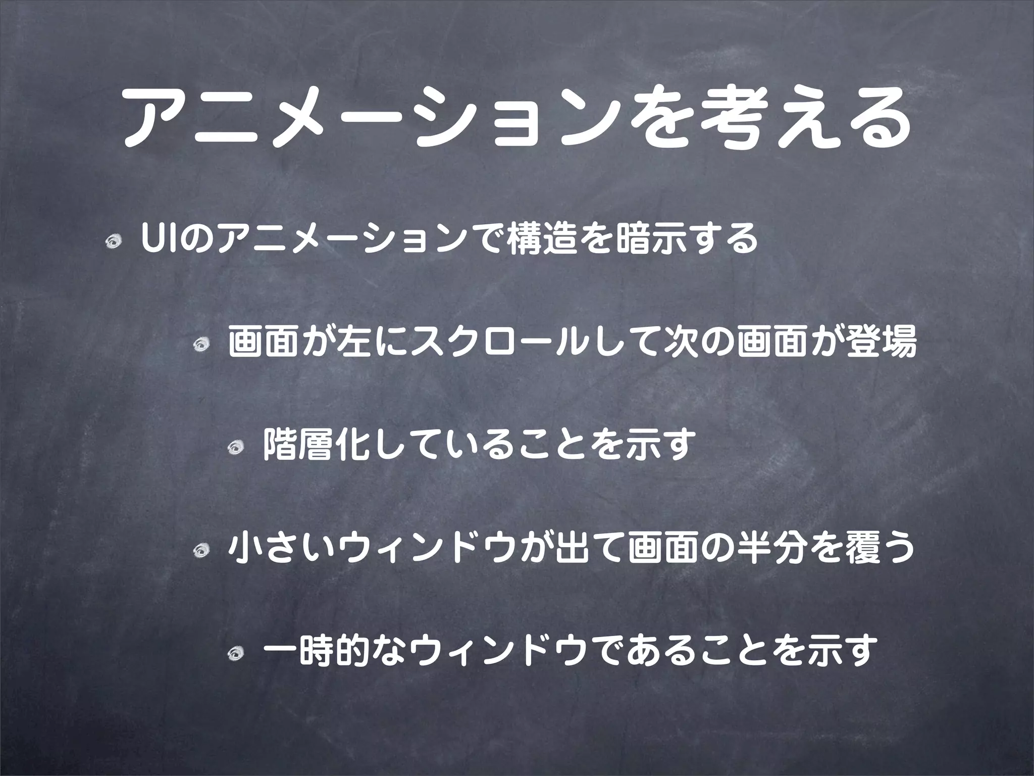 アニメーションを考える
UIのアニメーションで構造を暗示する

  画面が左にスクロールして次の画面が登場

   階層化していることを示す

  小さいウィンドウが出て画面の半分を覆う

   一時的なウィンドウであることを示す
 
