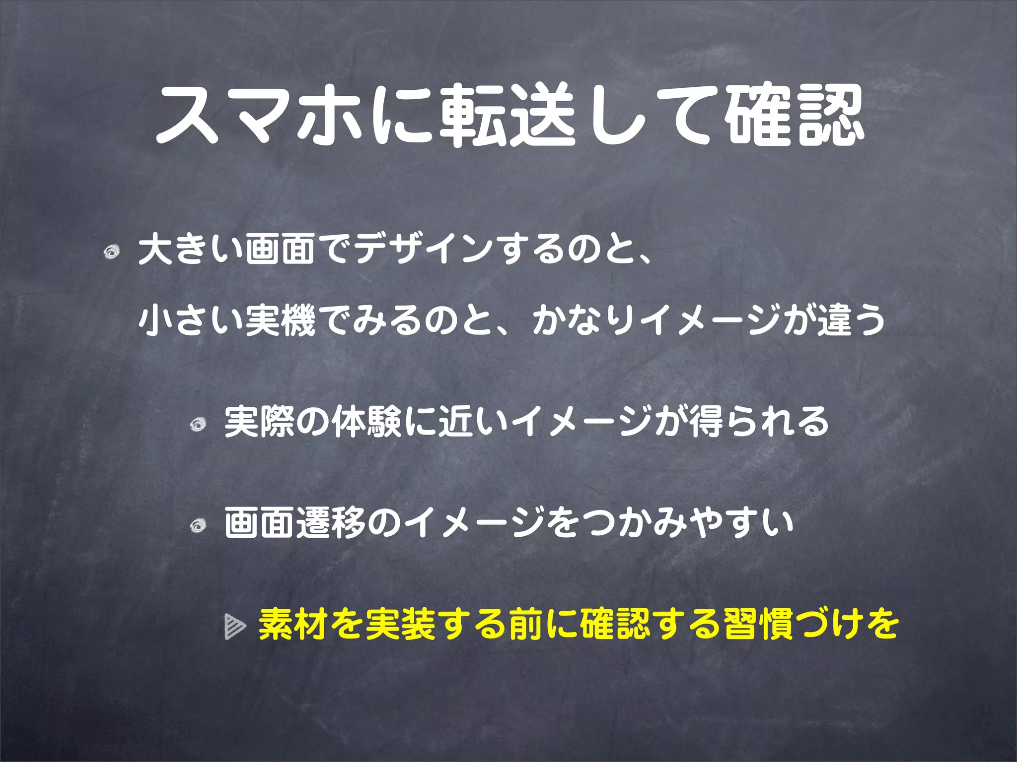 スマホに転送して確認
大きい画面でデザインするのと、

小さい実機でみるのと、かなりイメージが違う

  実際の体験に近いイメージが得られる

  画面遷移のイメージをつかみやすい

   素材を実装する前に確認する習慣づけを
 
