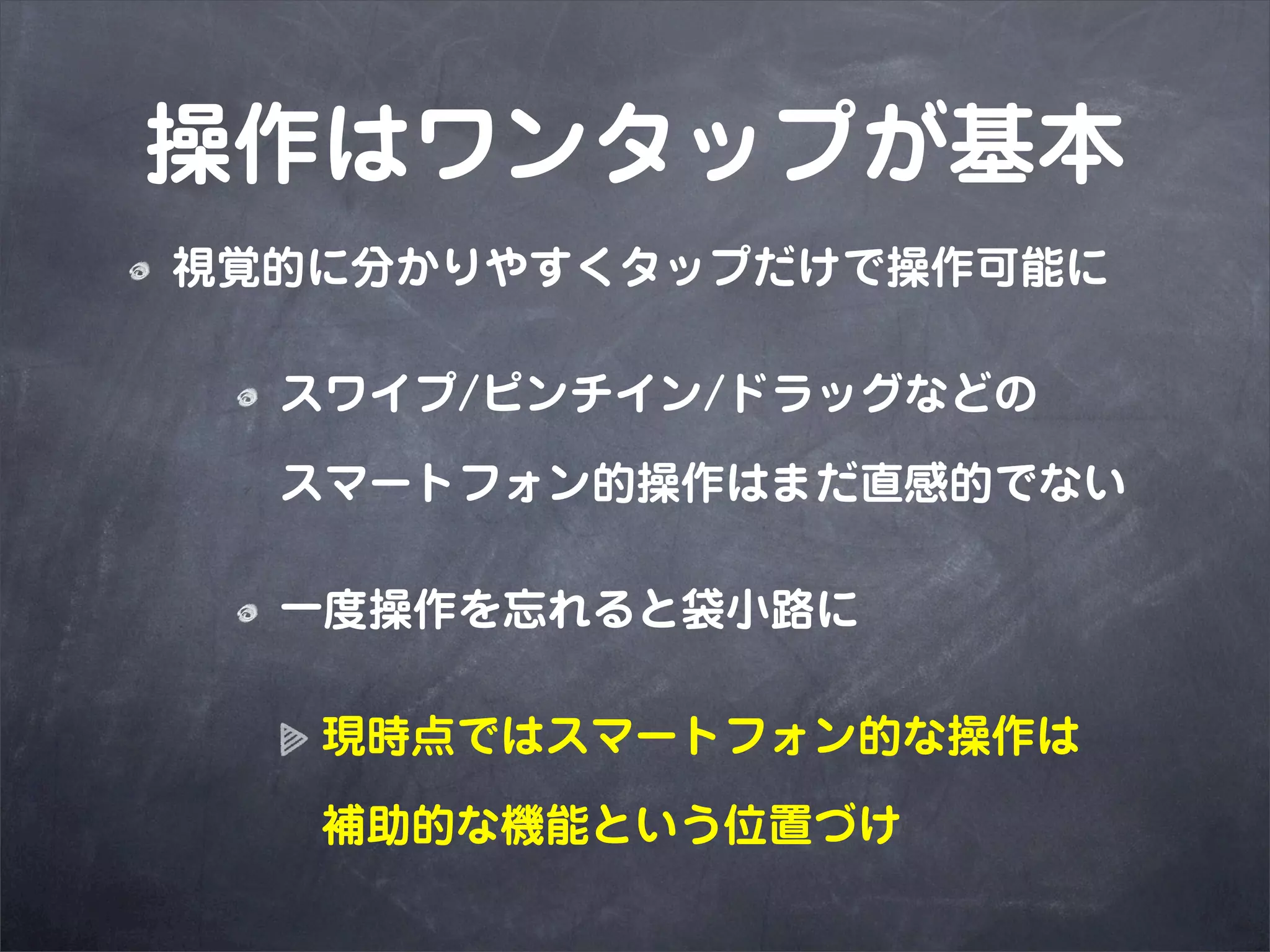 操作はワンタップが基本
視覚的に分かりやすくタップだけで操作可能に

  スワイプ/ピンチイン/ドラッグなどの

  スマートフォン的操作はまだ直感的でない

  一度操作を忘れると袋小路に

   現時点ではスマートフォン的な操作は

   補助的な機能という位置づけ
 