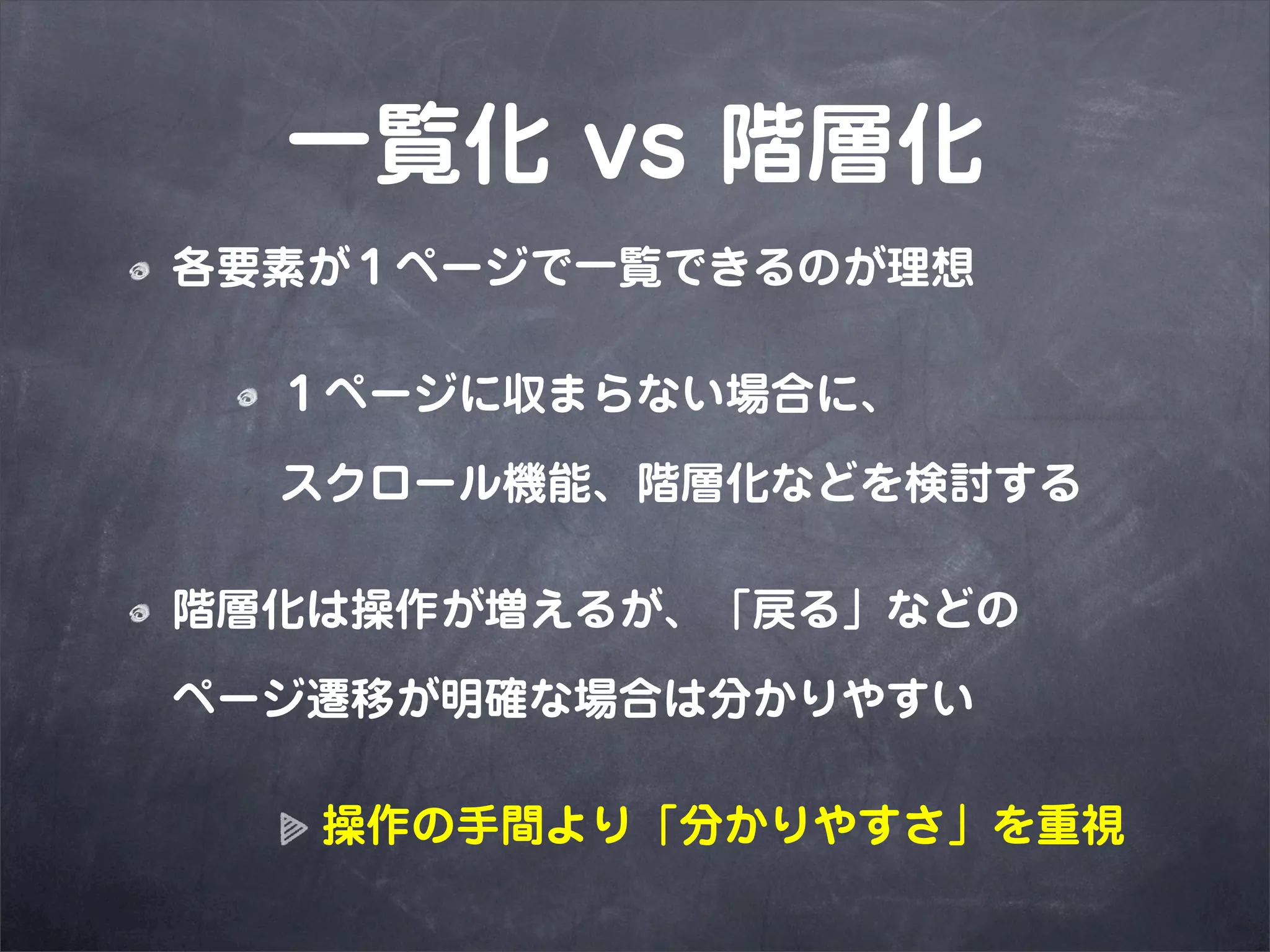一覧化 vs 階層化
各要素が１ページで一覧できるのが理想

  １ページに収まらない場合に、

  スクロール機能、階層化などを検討する

階層化は操作が増えるが、「戻る」などの

ページ遷移が明確な場合は分かりやすい

   操作の手間より「分かりやすさ」を重視
 