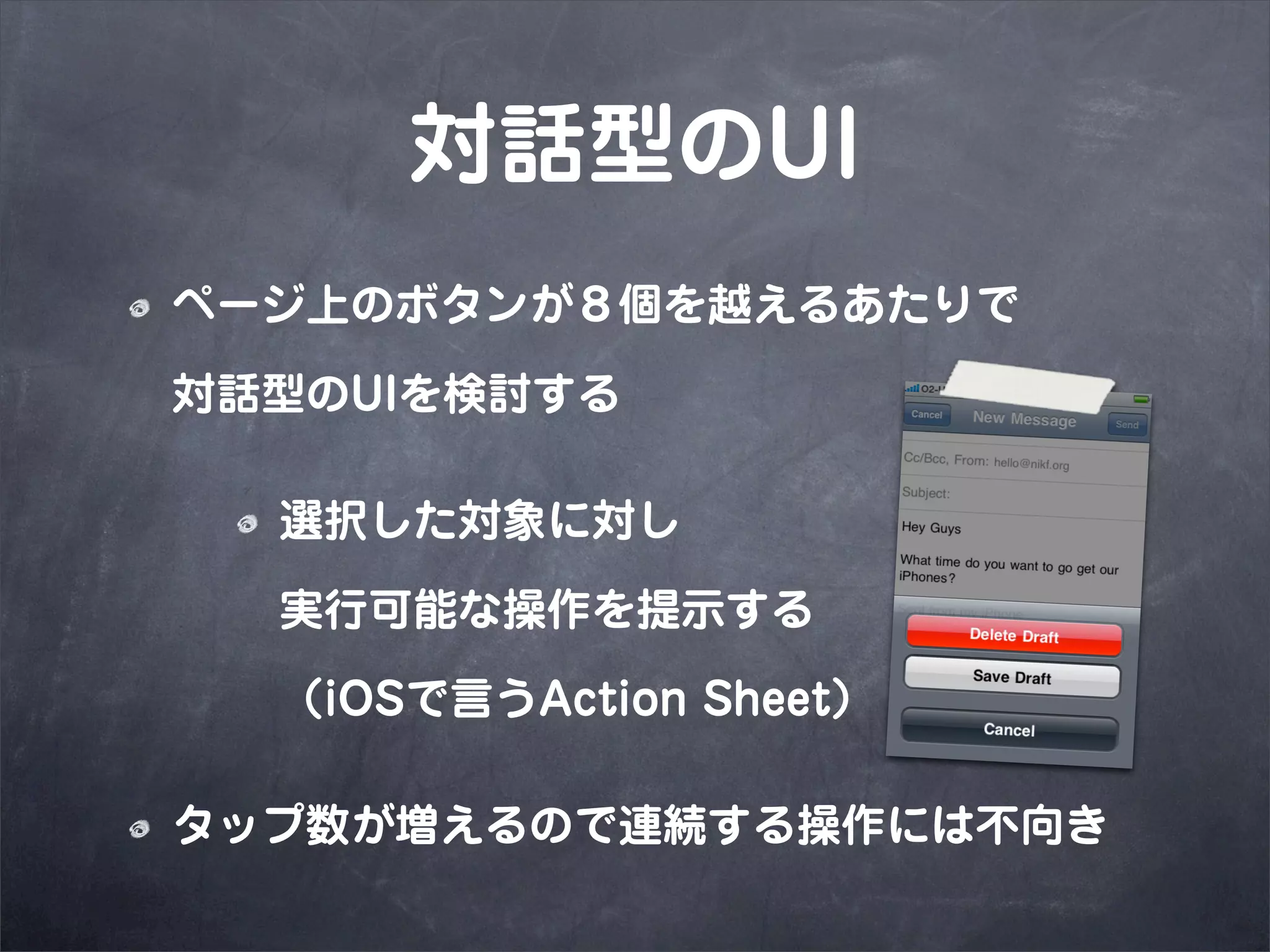 対話型のUI
ページ上のボタンが８個を越えるあたりで

対話型のUIを検討する

  選択した対象に対し

  実行可能な操作を提示する

  （iOSで言うAction Sheet）

タップ数が増えるので連続する操作には不向き
 