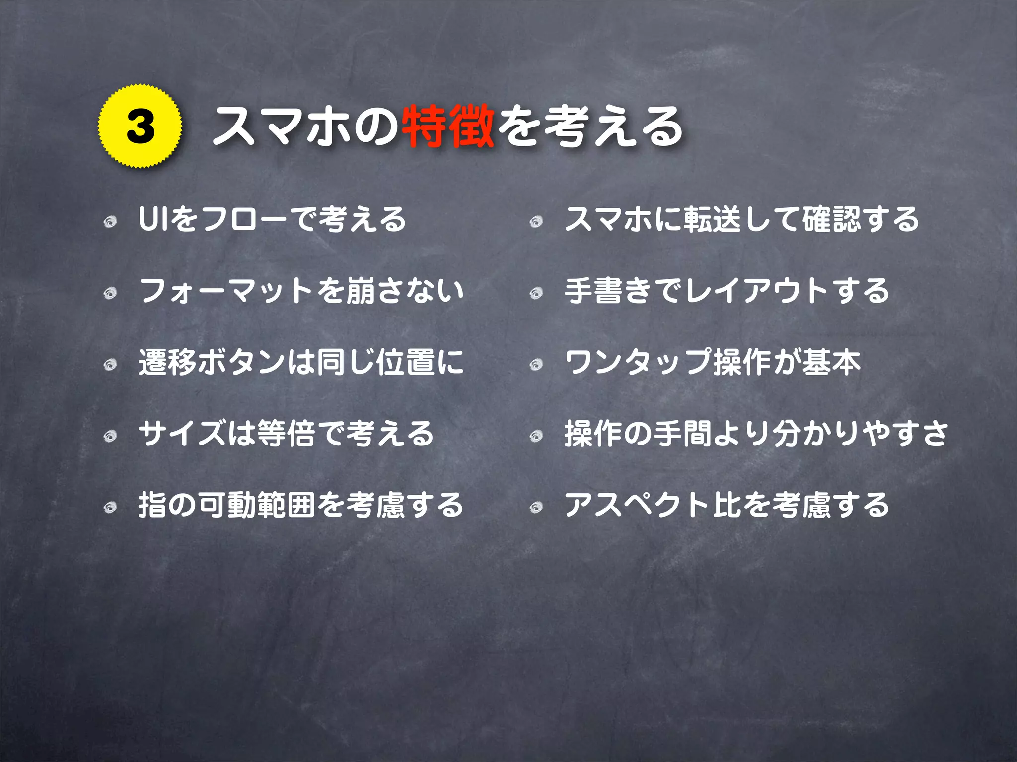 3   スマホの特徴を考える
UIをフローで考える    スマホに転送して確認する

フォーマットを崩さない   手書きでレイアウトする

遷移ボタンは同じ位置に   ワンタップ操作が基本

サイズは等倍で考える    操作の手間より分かりやすさ

指の可動範囲を考慮する   アスペクト比を考慮する
 