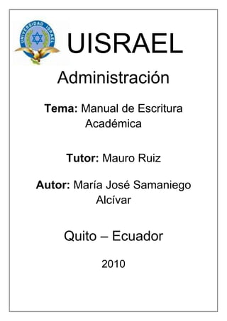 -670560-623570   UISRAEL<br />Administración<br />Tema: Manual de Escritura Académica<br />Tutor: Mauro Ruiz<br />Autor: María José Samaniego Alcívar<br />Quito – Ecuador<br />2010<br />Índice<br />Introducción    ……………………………………………………………... pág. 3<br />Cuadro Comparativo    …………………………………………………. pág. 4<br />Conducta improcedente                                                                            <br />Colusión<br />Plagio<br />Bibliografía   ……………………………………………………………..pág. 5<br />Introducción<br />Lo que pudiera acotar seria que las escuelas no solo desarrollan la lectura comprensiva sino que fomentan y mantienen la curiosidad de sus alumnos es decir el ¿Cómo y por qué son así las cosas? , y ellos van entrando en un mundo en el que quieren aprender más, saber cómo crearlo e inventar cosas nuevas. Además se crearan personas con criterio y con mente amplia que contribuirán al país, e influirán en la cultura, afectando a nuestra forma de ver al mundo y comprenderlo ya que encontraremos una mejor manera de investigar la cual será por nuestras propias fuentes y no por las de  otros, o por lo que alguien dijo o creyó porque nosotros tenemos las mismas armas que tienen ellos, lo que sucede es que no las sabemos usar y no queremos aprenderlas a usarlas.  <br />    <br />Cuadro Comparativo<br />ConductaComparativaColusiónPlagioEs todo intento por parte del alumnado de obtener ventaja no justificada en un componente de evaluación (Vallejo, 16)Es cuando una alumna o alumno permite, a sabiendas, que un trabaja suyo sea presentado para evaluación como trabajo de otro alumno o alumna (Vallejo, 16)Es la presentación como propios, a objeto de evaluación, el trabajo, pensamiento o ideas de otra persona (Vallejo, 17)Es presentar una justificación o escusa para no ser evaluados, esto sucede cuando no tenemos ética académica. Es la tendencia de reproducir las fuentes investigadas por compañeros, y reducir tales trabajos como un resumen o una copia. Es una indebida apropiación intelectual que, en la vida adulta, acarrea problemas civiles y penales. En muchas instituciones universitarias del mundo es, justo a la copia o al acoso sexual, motivo de expulsión (Vallejo, 17)<br />Bibliografía<br />Vallejo, Raúl. Manual de Escritura Académica, Editorial Corporación Nacional, Quito – Ecuador, 2003<br />