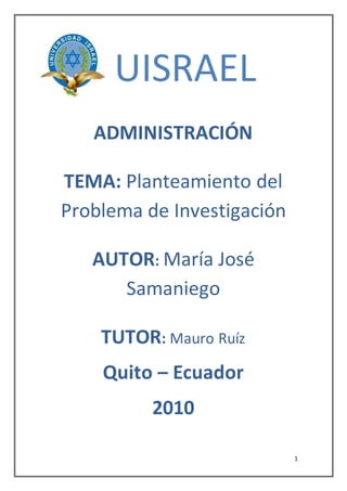 1
UISRAEL
ADMINISTRACIÓN
TEMA: Planteamiento del
Problema de Investigación
AUTOR: María José
Samaniego
TUTOR: Mauro Ruíz
Quito – Ecuador
2010
 