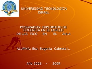 UNIVERSIDAD TECNOLOGICA  ISRAEL POSGRADOS: DIPLOMADO DE DOCENCIA EN EL EMPLEO DE LAS  TICS  EN  EL  AULA ALUMNA: Eco. Eugenia  Cabrera L. Año 2008  -  2009 