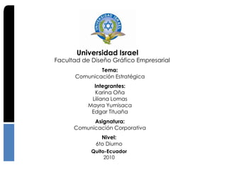 Universidad Israel
Facultad de Diseño Gráfico Empresarial
              Tema:
      Comunicación Estratégica
             Integrantes:
             Karina Oña
            Liliana Lomas
           Mayra Yumisaca
            Edgar Tituaña
            Asignatura:
      Comunicación Corporativa
               Nivel:
             6to Diurno
            Quito-Ecuador
                 2010
 