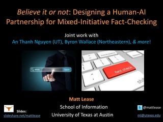 Believe it or not: Designing a Human-AI
Partnership for Mixed-Initiative Fact-Checking
Joint work with
An Thanh Nguyen (UT), Byron Wallace (Northeastern), & more!
Matt Lease
School of Information @mattlease
University of Texas at Austin ml@utexas.edu
Slides:
slideshare.net/mattlease
 