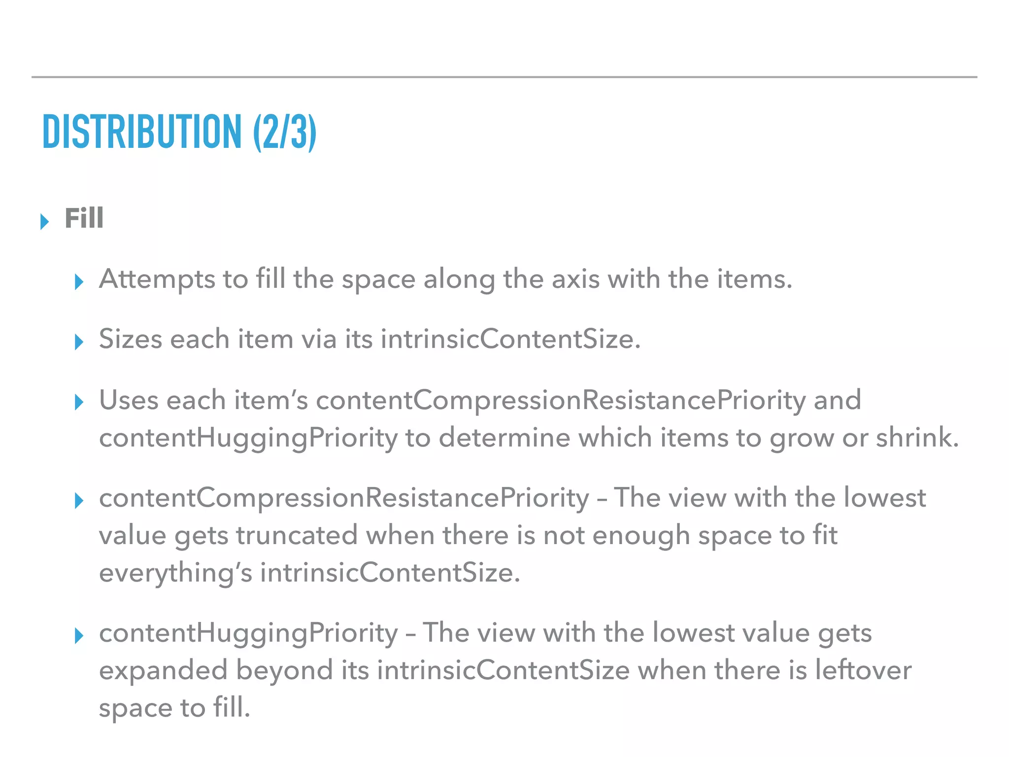 DISTRIBUTION (2/3)
▸ Fill
▸ Attempts to ﬁll the space along the axis with the items.
▸ Sizes each item via its intrinsicContentSize.
▸ Uses each item’s contentCompressionResistancePriority and
contentHuggingPriority to determine which items to grow or shrink.
▸ contentCompressionResistancePriority – The view with the lowest
value gets truncated when there is not enough space to ﬁt
everything’s intrinsicContentSize.
▸ contentHuggingPriority – The view with the lowest value gets
expanded beyond its intrinsicContentSize when there is leftover
space to ﬁll.
 
