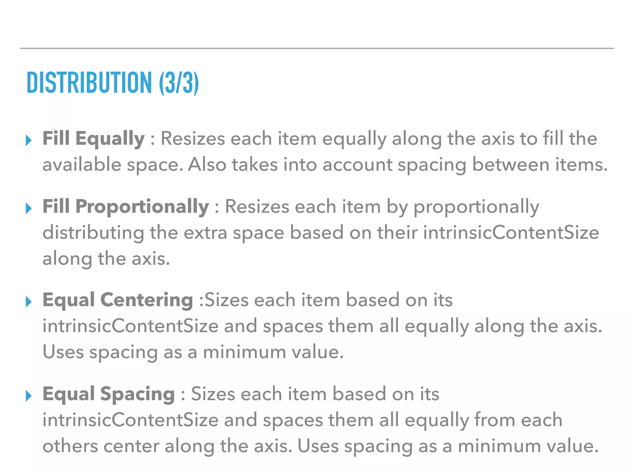 DISTRIBUTION (3/3)
▸ Fill Equally : Resizes each item equally along the axis to ﬁll the
available space. Also takes into account spacing between items.
▸ Fill Proportionally : Resizes each item by proportionally
distributing the extra space based on their intrinsicContentSize
along the axis.
▸ Equal Centering :Sizes each item based on its
intrinsicContentSize and spaces them all equally along the axis.
Uses spacing as a minimum value.
▸ Equal Spacing : Sizes each item based on its
intrinsicContentSize and spaces them all equally from each
others center along the axis. Uses spacing as a minimum value.
 