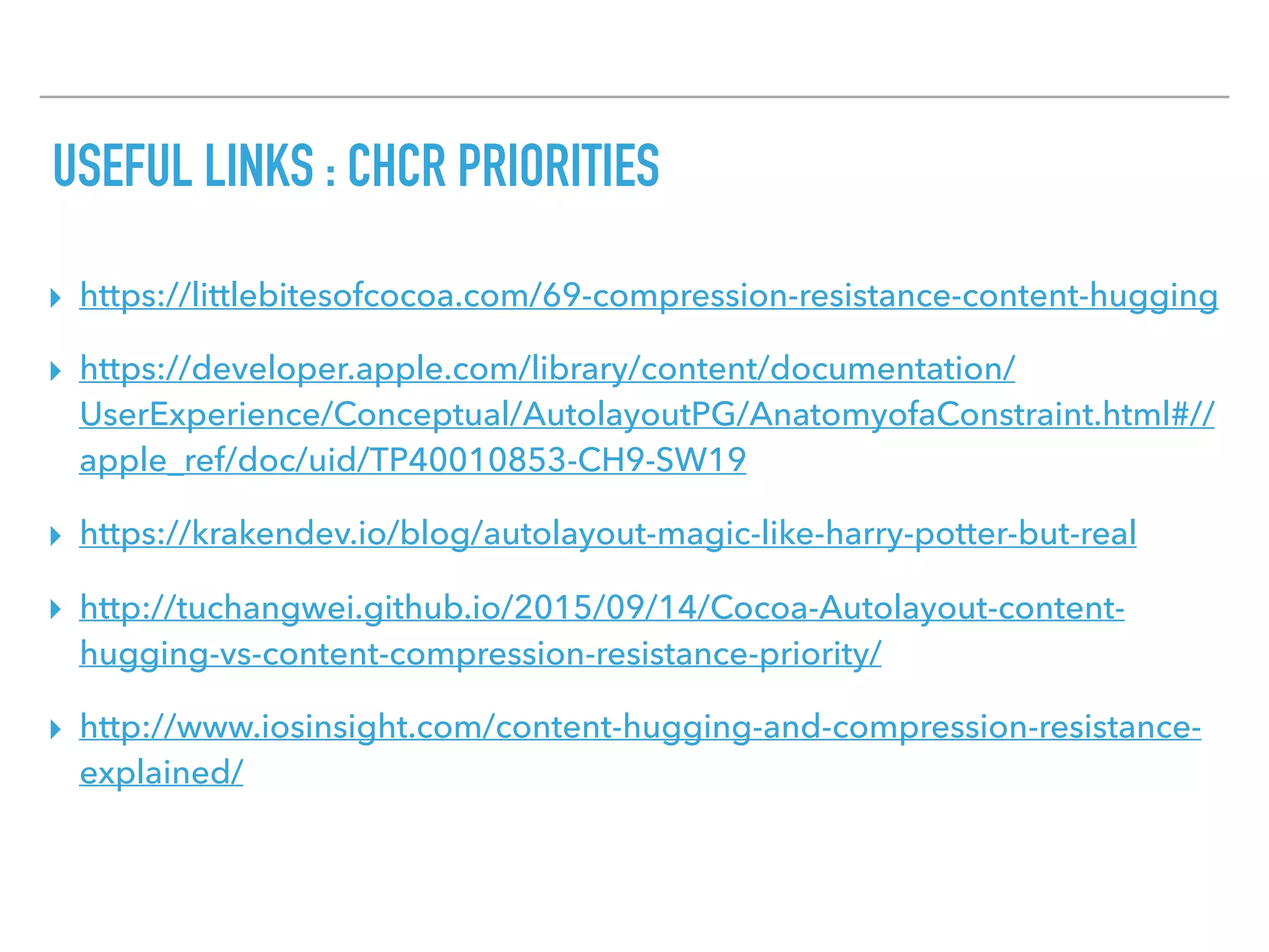 USEFUL LINKS : CHCR PRIORITIES
▸ https://littlebitesofcocoa.com/69-compression-resistance-content-hugging
▸ https://developer.apple.com/library/content/documentation/
UserExperience/Conceptual/AutolayoutPG/AnatomyofaConstraint.html#//
apple_ref/doc/uid/TP40010853-CH9-SW19
▸ https://krakendev.io/blog/autolayout-magic-like-harry-potter-but-real
▸ http://tuchangwei.github.io/2015/09/14/Cocoa-Autolayout-content-
hugging-vs-content-compression-resistance-priority/
▸ http://www.iosinsight.com/content-hugging-and-compression-resistance-
explained/
 