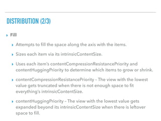 DISTRIBUTION (2/3)
▸ Fill
▸ Attempts to ﬁll the space along the axis with the items.
▸ Sizes each item via its intrinsicContentSize.
▸ Uses each item’s contentCompressionResistancePriority and
contentHuggingPriority to determine which items to grow or shrink.
▸ contentCompressionResistancePriority – The view with the lowest
value gets truncated when there is not enough space to ﬁt
everything’s intrinsicContentSize.
▸ contentHuggingPriority – The view with the lowest value gets
expanded beyond its intrinsicContentSize when there is leftover
space to ﬁll.
 
