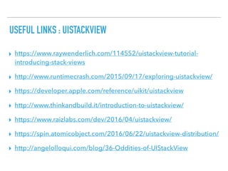 USEFUL LINKS : UISTACKVIEW
▸ https://www.raywenderlich.com/114552/uistackview-tutorial-
introducing-stack-views
▸ http://www.runtimecrash.com/2015/09/17/exploring-uistackview/
▸ https://developer.apple.com/reference/uikit/uistackview
▸ http://www.thinkandbuild.it/introduction-to-uistackview/
▸ https://www.raizlabs.com/dev/2016/04/uistackview/
▸ https://spin.atomicobject.com/2016/06/22/uistackview-distribution/
▸ http://angelolloqui.com/blog/36-Oddities-of-UIStackView
 