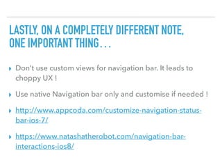 LASTLY, ON A COMPLETELY DIFFERENT NOTE, 
ONE IMPORTANT THING…
▸ Don’t use custom views for navigation bar. It leads to
choppy UX !
▸ Use native Navigation bar only and customise if needed !
▸ http://www.appcoda.com/customize-navigation-status-
bar-ios-7/
▸ https://www.natashatherobot.com/navigation-bar-
interactions-ios8/
 