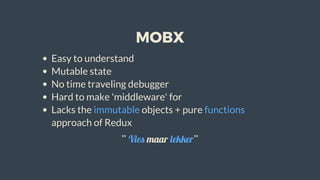 MOBX
Easy	to	understand
Mutable	state
No	time	traveling	debugger
Hard	to	make	'middleware'	for
Lacks	the	immutable	objects	+	pure	functions
approach	of	Redux
“	Vies	maar	lekker”
 