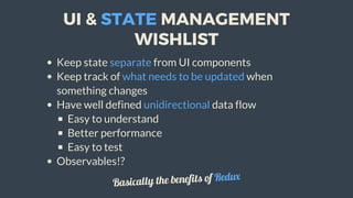 UI	&	STATE	MANAGEMENT
WISHLIST
Keep	state	separate	from	UI	components
Keep	track	of	what	needs	to	be	updated	when
something	changes
Have	well	defined	unidirectional	data	flow
Easy	to	understand
Better	performance
Easy	to	test
Observables!?
Basically	the	benefits	of	Redux
 