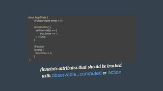 class AppState {
@observable timer = 0;
constructor() {
setInterval(() => {
this.timer += 1;
}, 1000);
}
@action
reset() {
this.timer = 0;
}
}
Annotate	attributes	that	should	be	tracked	
with	observable	,	computed	or	action
 