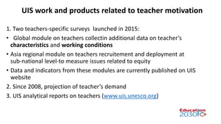 1. Two teachers-specific surveys launched in 2015:
• Global module on teachers collectin additional data on teacher’s
characteristics and working conditions
• Asia regional module on teachers recruitement and deployment at
sub-national level-to measure issues related to equity
• Data and indicators from these modules are currently published on UIS
website
2. Since 2008, projection of teacher’s demand
3. UIS analytical reports on teachers (www.uis.unesco.org)
UIS work and products related to teacher motivation
 