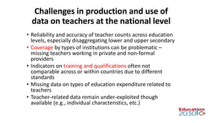 Challenges in production and use of
data on teachers at the national level
• Reliability and accuracy of teacher counts across education
levels, especially disaggregating lower and upper secondary
• Coverage by types of institutions can be problematic –
missing teachers working in private and non-formal
providers
• Indicators on training and qualifications often not
comparable across or within countries due to different
standards
• Missing data on types of education expenditure related to
teachers
• Teacher-related data remain under-exploited though
available (e.g., individual characteristics, etc.)
 