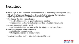 Next steps
• UIS to align its data collection on the need for SDG monitoring-starting from 2017
• UIS with the Technical Cooperation Group to further develop the indicators-
especially the ones on teacher’s motivation and support.
• Developing the right methodologies
• Construct taxonomies of qualifications and training
• Measurement tools, metric, background data collection instruments
• Assessing national capacity needs
• Map national technical expertise for the collection and use of data
• Mobilising partners and stakeholders
• Advocate for improved data
• Share good practices in measurement
• Ensuring impact on policy – data that make a difference
 