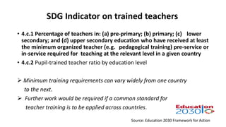 SDG Indicator on trained teachers
Source: Education 2030 Framework for Action
• 4.c.1 Percentage of teachers in: (a) pre-primary; (b) primary; (c) lower
secondary; and (d) upper secondary education who have received at least
the minimum organized teacher (e.g. pedagogical training) pre-service or
in-service required for teaching at the relevant level in a given country
• 4.c.2 Pupil-trained teacher ratio by education level
 Minimum training requirements can vary widely from one country
to the next.
 Further work would be required if a common standard for
teacher training is to be applied across countries.
 