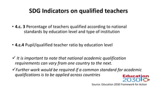 SDG Indicators on qualified teachers
Source: Education 2030 Framework for Action
• 4.c. 3 Percentage of teachers qualified according to national
standards by education level and type of institution
• 4.c.4 Pupil/qualified teacher ratio by education level
 It is important to note that national academic qualification
requirements can vary from one country to the next.
Further work would be required if a common standard for academic
qualifications is to be applied across countries
 