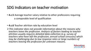 SDG Indicators on teacher motivation
• 4.c.5 Average teacher salary relative to other professions requiring
a comparable level of qualification
• 4.c.6 Teacher attrition rate by education level
This indicator does not provide information about the reasons why
teachers leave the profession. Analysis of factors leading to teacher
attrition usually requires detailed data collection (e.g. survey of
teachers who have left the profession, annual school censuses) which
may be challenging due to low response rates or large numbers of
teachers leaving the profession for unknown reasons.
 