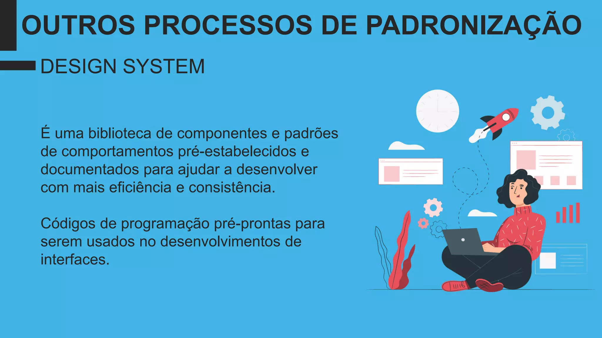 É uma biblioteca de componentes e padrões
de comportamentos pré-estabelecidos e
documentados para ajudar a desenvolver
com mais eficiência e consistência.
Códigos de programação pré-prontas para
serem usados no desenvolvimentos de
interfaces.
DESIGN SYSTEM
OUTROS PROCESSOS DE PADRONIZAÇÃO
 