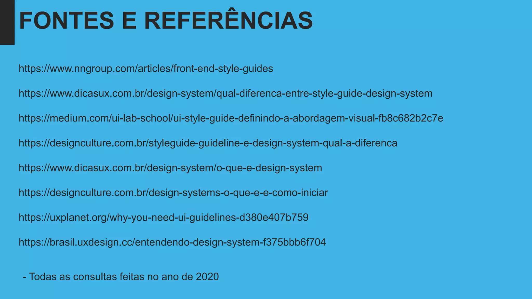 FONTES E REFERÊNCIAS
https://www.nngroup.com/articles/front-end-style-guides
https://www.dicasux.com.br/design-system/qual-diferenca-entre-style-guide-design-system
https://medium.com/ui-lab-school/ui-style-guide-definindo-a-abordagem-visual-fb8c682b2c7e
https://designculture.com.br/styleguide-guideline-e-design-system-qual-a-diferenca
https://www.dicasux.com.br/design-system/o-que-e-design-system
https://designculture.com.br/design-systems-o-que-e-e-como-iniciar
https://uxplanet.org/why-you-need-ui-guidelines-d380e407b759
https://brasil.uxdesign.cc/entendendo-design-system-f375bbb6f704
- Todas as consultas feitas no ano de 2020
 