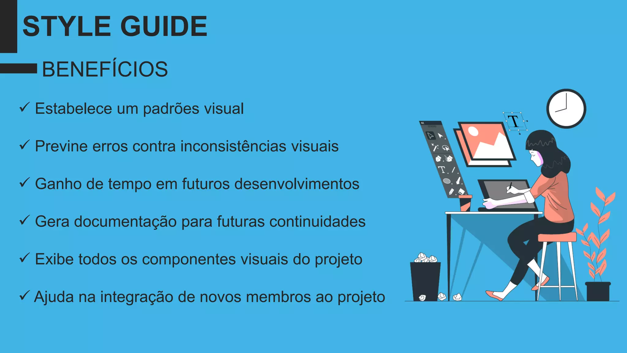 STYLE GUIDE
✓ Estabelece um padrões visual
✓ Previne erros contra inconsistências visuais
✓ Ganho de tempo em futuros desenvolvimentos
✓ Gera documentação para futuras continuidades
✓ Exibe todos os componentes visuais do projeto
✓ Ajuda na integração de novos membros ao projeto
BENEFÍCIOS
 