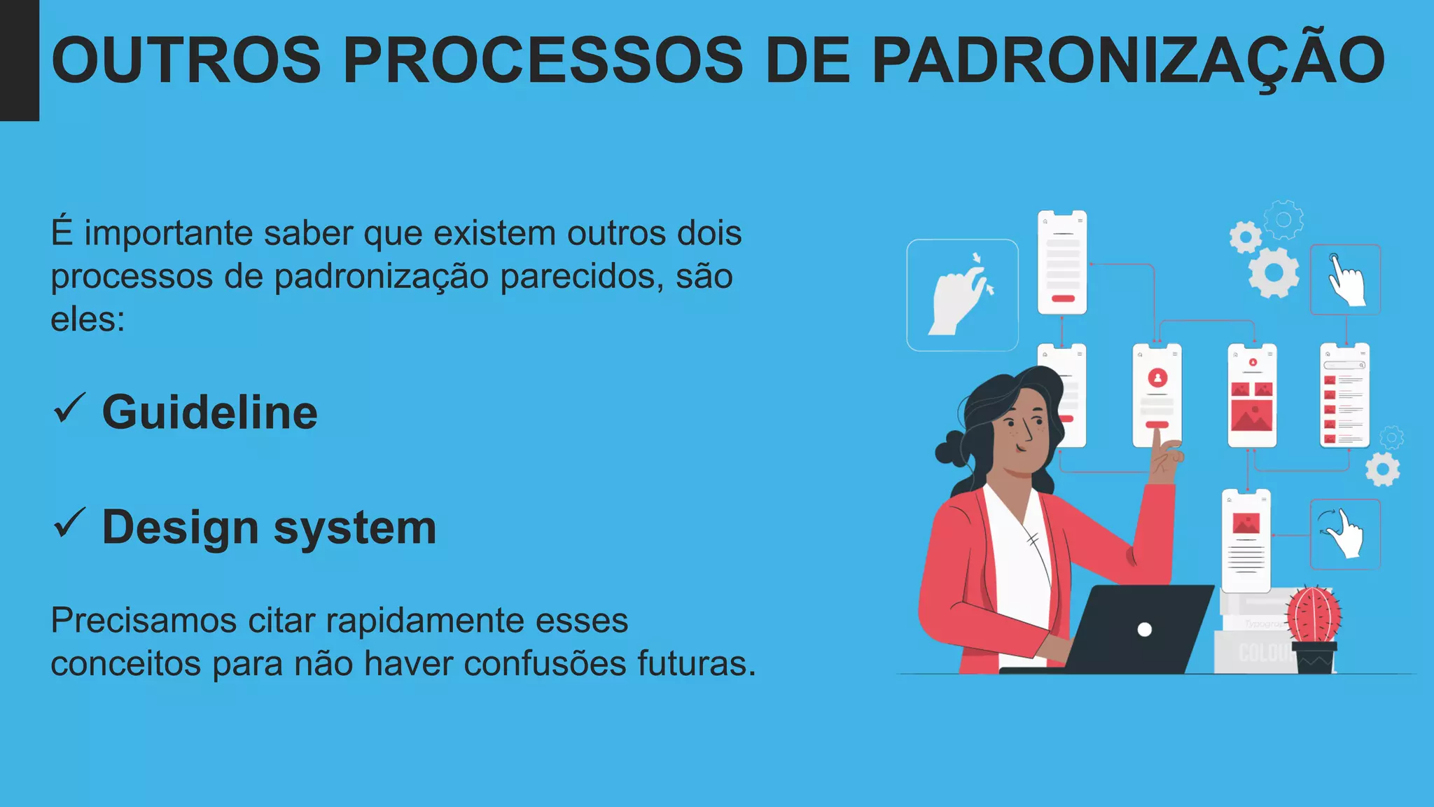 É importante saber que existem outros dois
processos de padronização parecidos, são
eles:
✓ Guideline
✓ Design system
Precisamos citar rapidamente esses
conceitos para não haver confusões futuras.
OUTROS PROCESSOS DE PADRONIZAÇÃO
 