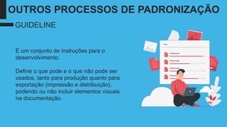 É um conjunto de instruções para o
desenvolvimento.
Define o que pode e o que não pode ser
usados, tanto para produção quanto para
exportação (impressão e distribuição),
podendo ou não incluir elementos visuais
na documentação.
GUIDELINE
OUTROS PROCESSOS DE PADRONIZAÇÃO
 