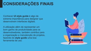 Conhecer UI style guide é algo de
extrema importância para designer que
desenvolvem interfaces digitais.
A utilização além de representar um
bom ganho de produtividade para os
desenvolvedores, também contribui para
a organização e manutenção de projetos,
fazendo do style guide uma boa
ferramenta de uso.
CONSIDERAÇÕES FINAIS
 