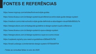 FONTES E REFERÊNCIAS
https://www.nngroup.com/articles/front-end-style-guides
https://www.dicasux.com.br/design-system/qual-diferenca-entre-style-guide-design-system
https://medium.com/ui-lab-school/ui-style-guide-definindo-a-abordagem-visual-fb8c682b2c7e
https://designculture.com.br/styleguide-guideline-e-design-system-qual-a-diferenca
https://www.dicasux.com.br/design-system/o-que-e-design-system
https://designculture.com.br/design-systems-o-que-e-e-como-iniciar
https://uxplanet.org/why-you-need-ui-guidelines-d380e407b759
https://brasil.uxdesign.cc/entendendo-design-system-f375bbb6f704
- Todas as consultas feitas no ano de 2020
 