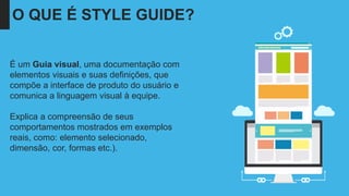 O QUE É STYLE GUIDE?
É um Guia visual, uma documentação com
elementos visuais e suas definições, que
compõe a interface de produto do usuário e
comunica a linguagem visual à equipe.
Explica a compreensão de seus
comportamentos mostrados em exemplos
reais, como: elemento selecionado,
dimensão, cor, formas etc.).
 
