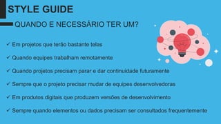 STYLE GUIDE
✓ Em projetos que terão bastante telas
✓ Quando equipes trabalham remotamente
✓ Quando projetos precisam parar e dar continuidade futuramente
✓ Sempre que o projeto precisar mudar de equipes desenvolvedoras
✓ Em produtos digitais que produzem versões de desenvolvimento
✓ Sempre quando elementos ou dados precisam ser consultados frequentemente
QUANDO E NECESSÁRIO TER UM?
 