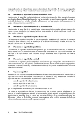 4 Rec. UIT-T X.805 (10/2003)
propiedad; prueba de utilización del recurso). Garantiza la disponibilidad de pruebas que se pueden
presentar a terceros y utilizar para demostrar que un determinado evento o acción sí ha tenido lugar.
6.4 Dimensión de seguridad confidencialidad de los datos
La dimensión de seguridad confidencialidad de los datos impide que los datos sean divulgados sin
autorización. La confidencialidad garantiza que las entidades no autorizadas no pueden entender el
contenido de datos. Los métodos utilizados habitualmente son la criptación, las listas de control de
acceso o las autorizaciones de archivos.
6.5 Dimensión de seguridad seguridad de la comunicación
La dimensión de seguridad de la comunicación garantiza que la información sólo circula entre los
puntos extremo autorizados (no hay desviación ni interceptación de la información que circula entre
estos puntos extremo).
6.6 Dimensión de seguridad integridad de los datos
La dimensión de seguridad integridad de los datos garantiza la exactitud y la veracidad de los datos.
Protege los datos contra acciones no autorizadas de modificación, supresión, creación o reactuación,
y señala estas acciones no autorizadas.
6.7 Dimensión de seguridad disponibilidad
La dimensión de seguridad disponibilidad garantiza que las circunstancias de la red no impiden el
acceso autorizado a los elementos de red, la información almacenada, los flujos de información, los
servicios y las aplicaciones. Esta categoría incluye soluciones para recuperación en caso de
anomalía.
6.8 Dimensión de seguridad privacidad
La dimensión de seguridad privacidad protege la información que sería posible conocer observando
las actividades de la red. Por ejemplo: los sitios web visitados por un usuario, la posición geográfica
del usuario y las direcciones IP y los nombres de dominio (DNS) de los dispositivos en la red de un
proveedor de servicio.
7 Capas de seguridad
Para realizar una solución de seguridad extremo a extremo es necesario aplicar las dimensiones de
seguridad descritas en la claúsula 6 a una jerarquía de equipos de red y dispositivos: las capas de
seguridad. En esta Recomendación se definen tres capas de seguridad:
– capa de seguridad de infraestructura;
– capa de seguridad de servicios; y
– capa de seguridad de aplicaciones;
que se complementan mutuamente para realizar soluciones de red.
Las capas de seguridad son sistemas de potenciación que permiten realizar soluciones de red
seguras: la capa infraestructura potencia la capa servicios, y ésta potencia la capa aplicaciones. La
arquitectura de seguridad tiene en cuenta que las vulnerabilidades de seguridad de cada capa son
diferentes, y ofrece la flexibilidad necesaria para reaccionar a las posibles amenazas de la forma
más apropiada para una determinada capa de seguridad.
 