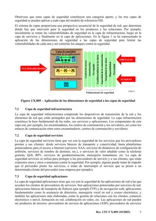 Rec. UIT-T X.805 (10/2003) 5
Obsérvese que estas capas de seguridad constituyen una categoría aparte, y las tres capas de
seguridad se pueden aplicar a cada capa del modelo de referencia OSI.
El sistema de capas proporciona una perspectiva secuencial de la seguridad de red, que determina
dónde hay que intervenir para la seguridad en los productos y las soluciones. Por ejemplo,
inicialmente se tratan las vulnerabilidades de seguridad en la capa de infraestructura, luego en la
capa de servicios y finalmente en la capa de aplicaciones. En la figura 1 se ha representado la
aplicación de las dimensiones de seguridad a las capas de seguridad para limitar las
vulnerabilidades de cada una y así controlar los ataques contra la seguridad.
X.805_F1
Controldeacceso
Seguridad de la infraestructura
Seguridad de los servicios
AMENAZAS
VULNERABILIDADES
ATAQUES
Confidencialidaddelosdatos
Seguridaddelacomunicación
Integridaddelosdatos
Disponibilidad
Privacidad
Autenticación
Norepudio
Capas de seguridad
Seguridad de las aplicaciones
8 dimensiones de seguridad
Figura 1/X.805 – Aplicación de las dimensiones de seguridad a las capas de seguridad
7.1 Capa de seguridad infraestructura
La capa de seguridad infraestructura comprende los dispositivos de transmisión de la red y los
elementos de red que están protegidos por las dimensiones de seguridad. La capa infraestructura
constituye la base fundamental de las redes, sus servicios y aplicaciones. Los componentes de esta
capa son, por ejemplo, los encaminadores, los centros de conmutación y los servidores, así como los
enlaces de comunicación entre estos encaminadores, centros de conmutación y servidores.
7.2 Capa de seguridad servicios
La capa de seguridad servicios tiene que ver con la seguridad de los servicios que los proveedores
prestan a sus clientes: desde servicios básicos de transporte y conectividad, hasta plataformas
potenciadoras para el acceso a Internet (servicios AAA, servicios de dinámicos de configuración de
anfitrión, servicios de nombre de dominio, etc.), o servicios de valor añadido como la telefonía
gratuita, QoS, RPV, servicios de geodeterminación, mensajería instantánea, etc. La capa de
seguridad servicios se utiliza para proteger a los proveedores de servicio y a sus clientes, que están
expuestos unos y otros a amenazas contra la seguridad. Por ejemplo, alguien puede tratar de impedir
que el proveedor preste los servicios, o tratar de interrumpir el servicio que se presta a un
determinado cliente del proveedor (una empresa por ejemplo).
7.3 Capa de seguridad aplicaciones
La capa de seguridad aplicaciones tiene que ver con la seguridad de las aplicaciones de red a las que
acceden los clientes de proveedores de servicios. Son aplicaciones potenciadas por servicios de red:
aplicaciones básicas de transporte de ficheros (por ejemplo FTP) y de navegación web, aplicaciones
fundamentales como la asistencia de directorio, mensajería vocal en red y correo electrónico, y
también las aplicaciones más elaboradas, como la gestión de relaciones con los clientes, comercio
electrónico o móvil, formación en red, colaboración en vídeo, etc. Las aplicaciones de red pueden
ser productos de terceros: proveedores de servicio de aplicaciones (ASP), proveedores de servicios
 