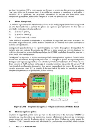 6 Rec. UIT-T X.805 (10/2003)
que intervienen como ASP o empresas que los albergan en centros de datos propios o alquilados.
Hay cuatro objetivos de ataques contra la seguridad en esta capa: el usuario de la aplicación, el
proveedor de la aplicación, los programas intermedios de terceros que intervienen como
integradores (por ejemplo, servicios de albergue en la web) y el proveedor del servicio.
8 Planos de seguridad
Un plano de seguridad es una determinada actividad de red protegida por dimensiones de seguridad.
En esta Recomendación se definen tres planos de seguridad que representan los tres tipos de
actividades protegidas realizadas en la red:
1) el plano de gestión,
2) el plano de control; y
3) el plano usuario de extremo.
Estos planos de seguridad corresponden a necesidades de seguridad particulares relativas a las
actividades de gestión de red, control de red o señalización, así como las actividades de usuario de
extremo correspondientes.
Es importante que el sistema de red separe totalmente los eventos de dos planos de seguridad. Por
ejemplo, una gran cantidad de consultas de DNS en el plano usuario de extremo, iniciadas por
peticiones de usuarios, no debería bloquear la interfaz OAM&P en el plano de gestión, para que el
gestor pueda resolver el problema.
En la figura 2 se representa la arquitectura de seguridad con sus planos de seguridad. Cada actividad
de red tiene necesidades de seguridad particulares. El concepto de planos de seguridad permite
distinguir los riesgos de seguridad de cada actividad y tratarlos separadamente. Considérese el caso
de un servicio de VoIP, incluido en la capa de seguridad servicios. La gestión del servicio VoIP
(por ejemplo la configuración de usuarios) tiene que ser independiente del control del servicio (por
ejemplo, protocolos como SIP) y también de la seguridad de los datos del usuario de extremo
transportados por el servicio (por ejemplo, voz de usuario).
X.805_F2
Controldeacceso
Seguridad de la infraestructura
Seguridad de los servicios
Plano usuario de extremo
Plano de control
Plano de gestión
AMENAZAS
VULNERABILIDADES
8 dimensiones de seguridad
ATAQUES
Confidencialidaddelosdatos
Seguridaddelacomunicación
Integridaddelosdatos
Disponibilidad
Privacidad
Autenticación
Norepudio
Capas de seguridad
Seguridad de las aplicaciones
Figura 2/X.805 – Los planos de seguridad reflejan las distintas actividades de red
8.1 Plano de seguridad gestión
El plano de seguridad gestión tiene que ver con la protección de las funciones OAM&P de
elementos de red, dispositivos de transmisión, sistemas administrativos (soporte de operaciones,
soporte comercial, atención de clientes, etc.) y centros de datos. El plano de gestión soporta las
funciones FCAPS (anomalía, capacidad, administración, configuración y seguridad). Obsérvese que
 