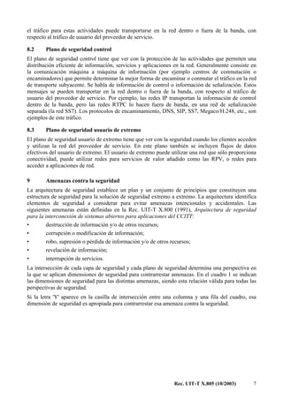 Rec. UIT-T X.805 (10/2003) 7
el tráfico para estas actividades puede transportarse en la red dentro o fuera de la banda, con
respecto al tráfico de usuario del proveedor de servicio.
8.2 Plano de seguridad control
El plano de seguridad control tiene que ver con la protección de las actividades que permiten una
distribución eficiente de información, servicios y aplicaciones en la red. Generalmente consiste en
la comunicación máquina a máquina de información (por ejemplo centros de conmutación o
encaminadores) que permite determinar la mejor forma de encaminar o conmutar el tráfico en la red
de transporte subyacente. Se habla de información de control o información de señalización. Estos
mensajes se pueden transportar en la red dentro o fuera de la banda, con respecto al tráfico de
usuario del proveedor de servicio. Por ejemplo, las redes IP transportan la información de control
dentro de la banda, pero las redes RTPC lo hacen fuera de banda, en una red de señalización
separada (la red SS7). Los protocolos de encaminamiento, DNS, SIP, SS7, Megaco/H.248, etc., son
ejemplos de este tráfico.
8.3 Plano de seguridad usuario de extremo
El plano de seguridad usuario de extremo tiene que ver con la seguridad cuando los clientes acceden
y utilizan la red del proveedor de servicio. En este plano también se incluyen flujos de datos
efectivos del usuario de extremo. El usuario de extremo puede utilizar una red que sólo proporciona
conectividad, puede utilizar redes para servicios de valor añadido como las RPV, o redes para
acceder a aplicaciones de red.
9 Amenazas contra la seguridad
La arquitectura de seguridad establece un plan y un conjunto de principios que constituyen una
estructura de seguridad para la solución de seguridad extremo a extremo. La arquitectura identifica
elementos de seguridad a considerar para evitar amenazas intencionales y accidentales. Las
siguientes amenazas están definidas en la Rec. UIT-T X.800 (1991), Arquitectura de seguridad
para la interconexión de sistemas abiertos para aplicaciones del CCITT:
• destrucción de información y/o de otros recursos;
• corrupción o modificación de información;
• robo, supresión o pérdida de información y/o de otros recursos;
• revelación de información;
• interrupción de servicios.
La intersección de cada capa de seguridad y cada plano de seguridad determina una perspectiva en
la que se aplican dimensiones de seguridad para contrarrestar amenazas. En el cuadro 1 se indican
las dimensiones de seguridad para las distintas amenazas, siendo esta relación válida para todas las
perspectivas de seguridad.
Si la letra 'Y' aparece en la casilla de intersección entre una columna y una fila del cuadro, esa
dimensión de seguridad es apropiada para contrarrestar esa amenaza contra la seguridad.
 