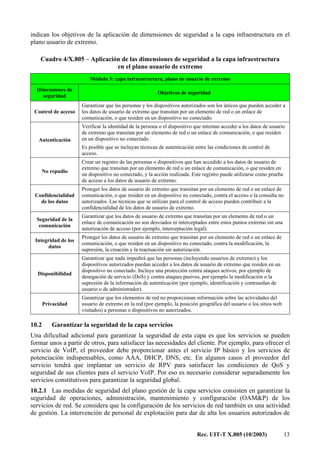 Rec. UIT-T X.805 (10/2003) 13
indican los objetivos de la aplicación de dimensiones de seguridad a la capa infraestructura en el
plano usuario de extremo.
Cuadro 4/X.805 – Aplicación de las dimensiones de seguridad a la capa infraestructura
en el plano usuario de extremo
Módulo 3: capa infraestructura, plano de usuario de extremo
Dimensiones de
seguridad
Objetivos de seguridad
Control de acceso
Garantizar que las personas y los dispositivos autorizados son los únicos que pueden acceder a
los datos de usuario de extremo que transitan por un elemento de red o un enlace de
comunicación, o que residen en un dispositivo no conectado.
Autenticación
Verificar la identidad de la persona o el dispositivo que intentan acceder a los datos de usuario
de extremo que transitan por un elemento de red o un enlace de comunicación, o que residen
en un dispositivo no conectado.
Es posible que se incluyan técnicas de autenticación entre las condiciones de control de
acceso.
No repudio
Crear un registro de las personas o dispositivos que han accedido a los datos de usuario de
extremo que transitan por un elemento de red o un enlace de comunicación, o que residen en
un dispositivo no conectado, y la acción realizada. Este registro puede utilizarse como prueba
de acceso a los datos de usuario de extremo.
Confidencialidad
de los datos
Proteger los datos de usuario de extremo que transitan por un elemento de red o un enlace de
comunicación, o que residen en un dispositivo no conectado, contra el acceso o la consulta no
autorizados. Las técnicas que se utilizan para el control de acceso pueden contribuir a la
confidencialidad de los datos de usuario de extremo.
Seguridad de la
comunicación
Garantizar que los datos de usuario de extremo que transitan por un elemento de red o un
enlace de comunicación no son desviados ni interceptados entre estos puntos extremo sin una
autorización de acceso (por ejemplo, interceptación legal).
Integridad de los
datos
Proteger los datos de usuario de extremo que transitan por un elemento de red o un enlace de
comunicación, o que residen en un dispositivo no conectado, contra la modificación, la
supresión, la creación y la reactuación sin autorización.
Disponibilidad
Garantizar que nada impedirá que las personas (incluyendo usuarios de extremo) y los
dispositivos autorizados puedan acceder a los datos de usuario de extremo que residen en un
dispositivo no conectado. Incluye una protección contra ataques activos, por ejemplo de
denegación de servicio (DoS) y contra ataques pasivos, por ejemplo la modificación o la
supresión de la información de autenticación (por ejemplo, identificación y contraseñas de
usuario o de administrador).
Privacidad
Garantizar que los elementos de red no proporcionan información sobre las actividades del
usuario de extremo en la red (por ejemplo, la posición geográfica del usuario o los sitios web
visitados) a personas o dispositivos no autorizados.
10.2 Garantizar la seguridad de la capa servicios
Una dificultad adicional para garantizar la seguridad de esta capa es que los servicios se pueden
formar unos a partir de otros, para satisfacer las necesidades del cliente. Por ejemplo, para ofrecer el
servicio de VoIP, el proveedor debe proporcionar antes el servicio IP básico y los servicios de
potenciación indispensables, como AAA, DHCP, DNS, etc. En algunos casos el proveedor del
servicio tendrá que implantar un servicio de RPV para satisfacer las condiciones de QoS y
seguridad de sus clientes para el servicio VoIP. Por eso es necesario considerar separadamente los
servicios constitutivos para garantizar la seguridad global.
10.2.1 Las medidas de seguridad del plano gestión de la capa servicios consisten en garantizar la
seguridad de operaciones, administración, mantenimiento y configuración (OAM&P) de los
servicios de red. Se considera que la configuración de los servicios de red también es una actividad
de gestión. La intervención de personal de explotación para dar de alta los usuarios autorizados de
 