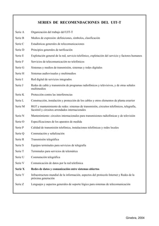 Ginebra, 2004
SERIES DE RECOMENDACIONES DEL UIT-T
Serie A Organización del trabajo del UIT-T
Serie B Medios de expresión: definiciones, símbolos, clasificación
Serie C Estadísticas generales de telecomunicaciones
Serie D Principios generales de tarificación
Serie E Explotación general de la red, servicio telefónico, explotación del servicio y factores humanos
Serie F Servicios de telecomunicación no telefónicos
Serie G Sistemas y medios de transmisión, sistemas y redes digitales
Serie H Sistemas audiovisuales y multimedios
Serie I Red digital de servicios integrados
Serie J Redes de cable y transmisión de programas radiofónicos y televisivos, y de otras señales
multimedios
Serie K Protección contra las interferencias
Serie L Construcción, instalación y protección de los cables y otros elementos de planta exterior
Serie M RGT y mantenimiento de redes: sistemas de transmisión, circuitos telefónicos, telegrafía,
facsímil y circuitos arrendados internacionales
Serie N Mantenimiento: circuitos internacionales para transmisiones radiofónicas y de televisión
Serie O Especificaciones de los aparatos de medida
Serie P Calidad de transmisión telefónica, instalaciones telefónicas y redes locales
Serie Q Conmutación y señalización
Serie R Transmisión telegráfica
Serie S Equipos terminales para servicios de telegrafía
Serie T Terminales para servicios de telemática
Serie U Conmutación telegráfica
Serie V Comunicación de datos por la red telefónica
Serie X Redes de datos y comunicación entre sistemas abiertos
Serie Y Infraestructura mundial de la información, aspectos del protocolo Internet y Redes de la
próxima generación
Serie Z Lenguajes y aspectos generales de soporte lógico para sistemas de telecomunicación
 
