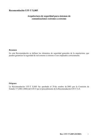 Rec. UIT-T X.805 (10/2003) i
Recomendación UIT-T X.805
Arquitectura de seguridad para sistemas de
comunicaciones extremo a extremo
Resumen
En esta Recomendación se definen los elementos de seguridad generales de la arquitectura, que
pueden garantizar la seguridad de red extremo a extremo si son empleados correctamente.
Orígenes
La Recomendación UIT-T X.805 fue aprobada el 29 de octubre de 2003 por la Comisión de
Estudio 17 (2001-2004) del UIT-T por el procedimiento de la Recomendación UIT-T A.8.
 