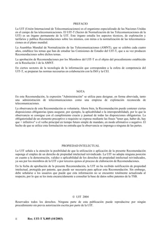 ii Rec. UIT-T X.805 (10/2003)
PREFACIO
La UIT (Unión Internacional de Telecomunicaciones) es el organismo especializado de las Naciones Unidas
en el campo de las telecomunicaciones. El UIT-T (Sector de Normalización de las Telecomunicaciones de la
UIT) es un órgano permanente de la UIT. Este órgano estudia los aspectos técnicos, de explotación y
tarifarios y publica Recomendaciones sobre los mismos, con miras a la normalización de las telecomunica-
ciones en el plano mundial.
La Asamblea Mundial de Normalización de las Telecomunicaciones (AMNT), que se celebra cada cuatro
años, establece los temas que han de estudiar las Comisiones de Estudio del UIT-T, que a su vez producen
Recomendaciones sobre dichos temas.
La aprobación de Recomendaciones por los Miembros del UIT-T es el objeto del procedimiento establecido
en la Resolución 1 de la AMNT.
En ciertos sectores de la tecnología de la información que corresponden a la esfera de competencia del
UIT-T, se preparan las normas necesarias en colaboración con la ISO y la CEI.
NOTA
En esta Recomendación, la expresión "Administración" se utiliza para designar, en forma abreviada, tanto
una administración de telecomunicaciones como una empresa de explotación reconocida de
telecomunicaciones.
La observancia de esta Recomendación es voluntaria. Ahora bien, la Recomendación puede contener ciertas
disposiciones obligatorias (para asegurar, por ejemplo, la aplicabilidad o la interoperabilidad), por lo que la
observancia se consigue con el cumplimiento exacto y puntual de todas las disposiciones obligatorias. La
obligatoriedad de un elemento preceptivo o requisito se expresa mediante las frases "tener que, haber de, hay
que + infinitivo" o el verbo principal en tiempo futuro simple de mandato, en modo afirmativo o negativo. El
hecho de que se utilice esta formulación no entraña que la observancia se imponga a ninguna de las partes.
PROPIEDAD INTELECTUAL
La UIT señala a la atención la posibilidad de que la utilización o aplicación de la presente Recomendación
suponga el empleo de un derecho de propiedad intelectual reivindicado. La UIT no adopta ninguna posición
en cuanto a la demostración, validez o aplicabilidad de los derechos de propiedad intelectual reivindicados,
ya sea por los miembros de la UIT o por terceros ajenos al proceso de elaboración de Recomendaciones.
En la fecha de aprobación de la presente Recomendación, la UIT no ha recibido notificación de propiedad
intelectual, protegida por patente, que puede ser necesaria para aplicar esta Recomendación. Sin embargo,
debe señalarse a los usuarios que puede que esta información no se encuentre totalmente actualizada al
respecto, por lo que se les insta encarecidamente a consultar la base de datos sobre patentes de la TSB.
 UIT 2004
Reservados todos los derechos. Ninguna parte de esta publicación puede reproducirse por ningún
procedimiento sin previa autorización escrita por parte de la UIT.
 