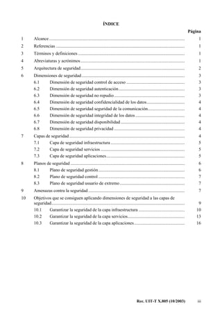 Rec. UIT-T X.805 (10/2003) iii
ÍNDICE
Página
1 Alcance ......................................................................................................................... 1
2 Referencias ................................................................................................................... 1
3 Términos y definiciones ............................................................................................... 1
4 Abreviaturas y acrónimos............................................................................................. 1
5 Arquitectura de seguridad............................................................................................. 2
6 Dimensiones de seguridad............................................................................................ 3
6.1 Dimensión de seguridad control de acceso .................................................... 3
6.2 Dimensión de seguridad autenticación........................................................... 3
6.3 Dimensión de seguridad no repudio............................................................... 3
6.4 Dimensión de seguridad confidencialidad de los datos.................................. 4
6.5 Dimensión de seguridad seguridad de la comunicación................................. 4
6.6 Dimensión de seguridad integridad de los datos............................................ 4
6.7 Dimensión de seguridad disponibilidad ......................................................... 4
6.8 Dimensión de seguridad privacidad ............................................................... 4
7 Capas de seguridad ....................................................................................................... 4
7.1 Capa de seguridad infraestructura .................................................................. 5
7.2 Capa de seguridad servicios ........................................................................... 5
7.3 Capa de seguridad aplicaciones...................................................................... 5
8 Planos de seguridad ...................................................................................................... 6
8.1 Plano de seguridad gestión............................................................................. 6
8.2 Plano de seguridad control ............................................................................. 7
8.3 Plano de seguridad usuario de extremo.......................................................... 7
9 Amenazas contra la seguridad ...................................................................................... 7
10 Objetivos que se consiguen aplicando dimensiones de seguridad a las capas de
seguridad....................................................................................................................... 9
10.1 Garantizar la seguridad de la capa infraestructura ......................................... 10
10.2 Garantizar la seguridad de la capa servicios................................................... 13
10.3 Garantizar la seguridad de la capa aplicaciones............................................. 16
 