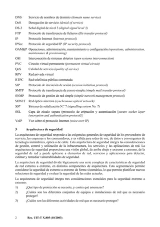 2 Rec. UIT-T X.805 (10/2003)
DNS Servicio de nombres de dominio (domain name service)
DoS Denegación de servicio (denial of service)
DS-3 Señal digital de nivel 3 (digital signal level 3)
FTP Protocolo de transferencia de ficheros (file transfer protocol)
IP Protocolo Internet (Internet protocol)
IPSec Protocolo de seguridad IP (IP security protocol)
OAM&P Operaciones, administración, mantenimiento y configuración (operations, administration,
maintenance & provisioning)
OSI Interconexión de sistemas abiertos (open systems interconnection)
PVC Circuito virtual permanente (permanent virtual circuit)
QoS Calidad de servicio (quality of service)
RPV Red privada virtual
RTPC Red telefónica pública conmutada
SIP Protocolo de iniciación de sesión (session initiation protocol)
SMTP Protocolo de transferencia de correo simple (simple mail transfer protocol)
SNMP Protocolo de gestión de red simple (simple network management protocol)
SONET Red óptica síncrona (synchronous optical network)
SS7 Sistema de señalización N.º 7 (signalling system No. 7)
SSL Capa de zócalo segura (protocolo de criptación y autenticación [secure socket layer
(encryption and authentication protocol)]
VoIP Voz sobre el protocolo Internet (voice over IP)
5 Arquitectura de seguridad
La arquitectura de seguridad responde a las exigencias generales de seguridad de los proveedores de
servicio, las empresas y los consumidores, y es válida para redes de voz, de datos y convergentes de
tecnología inalámbrica, óptica o de cable. Esta arquitectura de seguridad integra las consideraciones
de gestión, control y utilización de la infraestructura, los servicios y las aplicaciones de red. La
arquitectura de seguridad proporciona una visión global, de arriba abajo y extremo a extremo, de la
seguridad de red y puede aplicarse a elementos de red, servicios y aplicaciones para detectar,
estimar y remediar vulnerabilidades de seguridad.
La arquitectura de seguridad divide lógicamente una serie compleja de características de seguridad
de red extremo a extremo, en distintos componentes de arquitectura. Esta segmentación permite
considerar la seguridad de extremo a extremo de forma sistemática, lo que permite planificar nuevas
soluciones de seguridad y evaluar la seguridad de las redes actuales.
La arquitectura de seguridad integra tres consideraciones esenciales para la seguridad extremo a
extremo:
1) ¿Qué tipo de protección se necesita, y contra qué amenazas?
2) ¿Cuáles son los diferentes conjuntos de equipos e instalaciones de red que es necesario
proteger?
3) ¿Cuáles son las diferentes actividades de red que es necesario proteger?
 