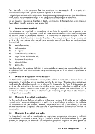 Rec. UIT-T X.805 (10/2003) 3
Para responder a estas preguntas hay que considerar tres componentes de la arquitectura:
dimensiones de seguridad, capas de seguridad y planos de seguridad.
Los principios descritos por la arquitectura de seguridad se pueden aplicar a una gran diversidad de
redes, siendo indiferente la tecnología de red y la posición en la jerarquía de protocolos.
En las siguientes cláusulas se describen en detalle los elementos de la arquitectura y sus funciones
frente a las principales amenazas para la seguridad.
6 Dimensiones de seguridad
Una dimensión de seguridad es un conjunto de medidas de seguridad que responden a un
determinado aspecto de la seguridad de red. En esta Recomendación se identifican ocho conjuntos
de medidas contra las principales amenazas. Las dimensiones de seguridad incluyen la red, las
aplicaciones y la información de usuario de extremo. Además, se aplican a los proveedores de
servicio y las empresas que ofrecen servicios de seguridad a sus clientes. Estas son las dimensiones
de seguridad:
1) control de acceso;
2) autenticación;
3) no repudio;
4) confidencialidad de datos;
5) seguridad de la comunicación;
6) integridad de los datos;
7) disponibilidad;
8) privacidad.
Las dimensiones de seguridad definidas e implementadas correctamente soportan la política de
seguridad definida para una determinada red y facilitan la aplicación de las normas de gestión de la
seguridad.
6.1 Dimensión de seguridad control de acceso
La dimensión de seguridad control de acceso protege contra la utilización de recursos de red sin
autorización. El control de acceso garantiza que sólo las personas y los dispositivos autorizados
pueden acceder a los elementos de red, la información almacenada, los flujos de información, los
servicios y las aplicaciones. Además, el control de acceso basado en las funciones (RBAC, role-
based access control) establece varios niveles para restringir el acceso a los elementos de red, la
información almacenada, los flujos de información, los servicios y las aplicaciones, a las personas y
los dispositivos autorizados.
6.2 Dimensión de seguridad autenticación
La dimensión de seguridad autenticación se utiliza para confirmar la identidad de las entidades
comunicantes. La autenticación garantiza la validez de la identidad que se atribuyen las entidades
de una comunicación (por ejemplo, personas, dispositivos, servicios o aplicaciones) y que una
entidad no interviene usurpando una identidad o reproduciendo una comunicación anterior sin
autorización.
6.3 Dimensión de seguridad no repudio
La dimensión de seguridad no repudio evita que una persona o una entidad niegue que ha realizado
una acción de tratamiento de datos, proporcionando la prueba de distintas acciones de red (por
ejemplo, de obligación, de intención o de compromiso; prueba de origen de los datos; prueba de
 
