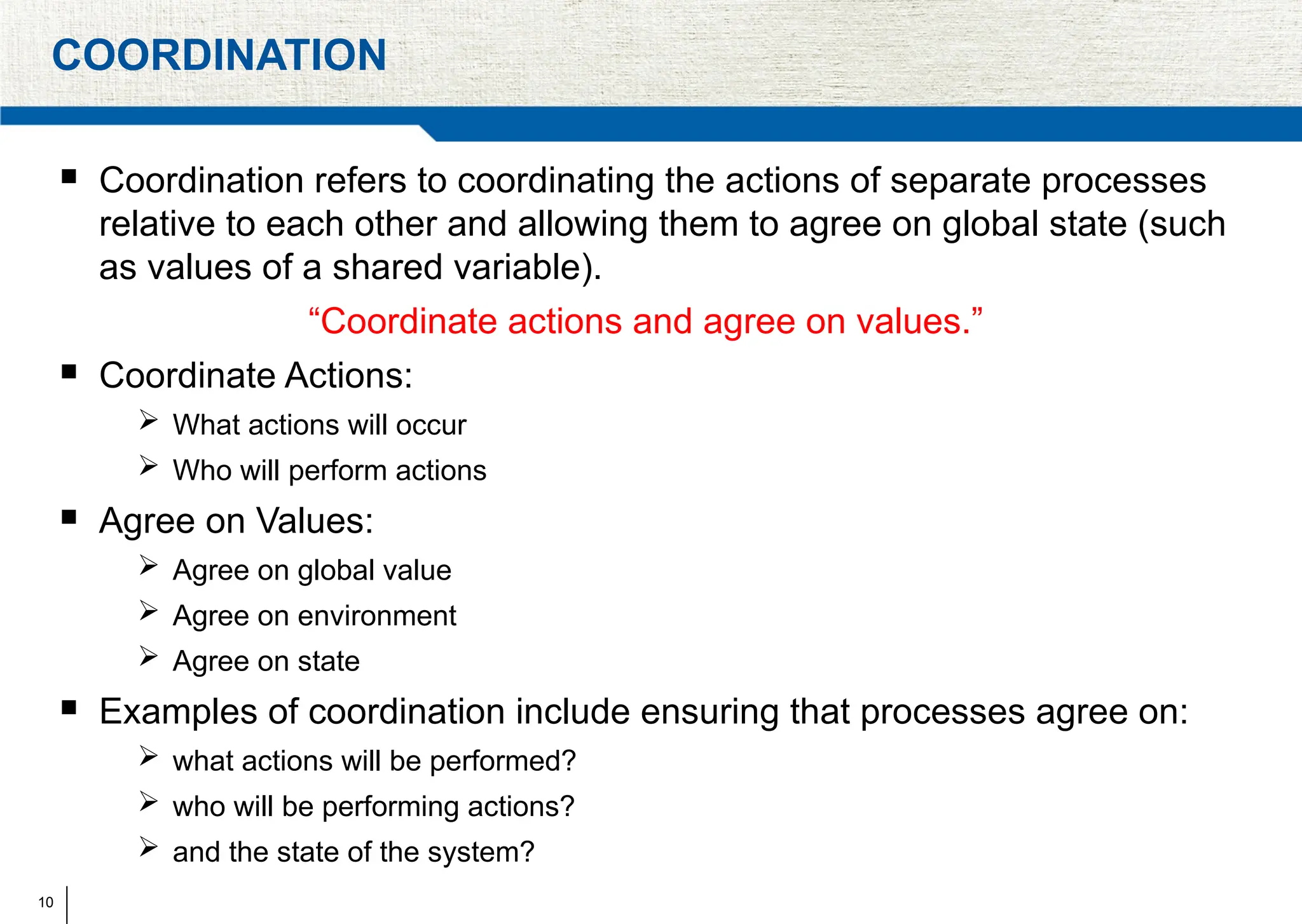 10
COORDINATION
 Coordination refers to coordinating the actions of separate processes
relative to each other and allowing them to agree on global state (such
as values of a shared variable).
“Coordinate actions and agree on values.”
 Coordinate Actions:
 What actions will occur
 Who will perform actions
 Agree on Values:
 Agree on global value
 Agree on environment
 Agree on state
 Examples of coordination include ensuring that processes agree on:
 what actions will be performed?
 who will be performing actions?
 and the state of the system?
 