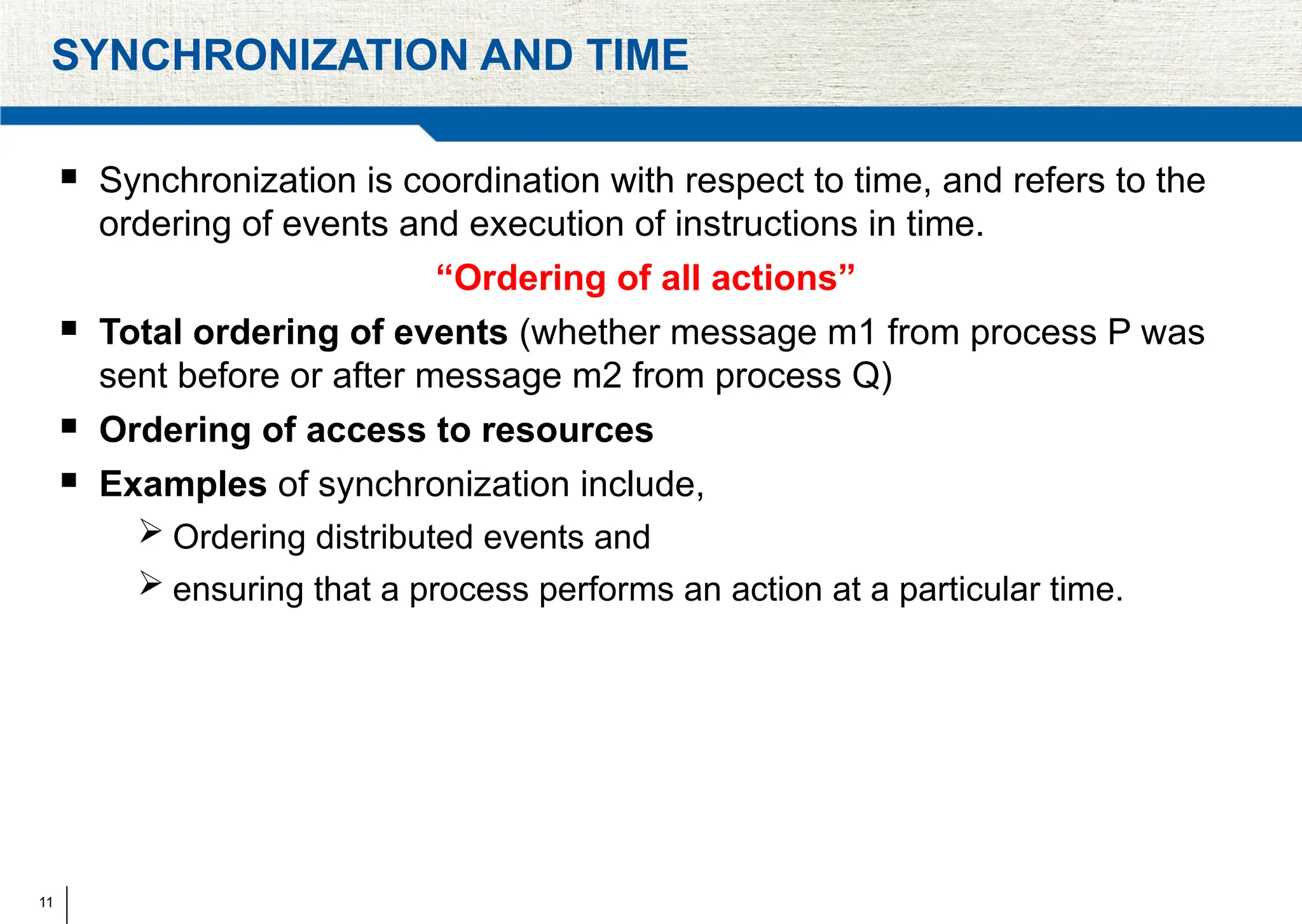 11
SYNCHRONIZATION AND TIME
 Synchronization is coordination with respect to time, and refers to the
ordering of events and execution of instructions in time.
“Ordering of all actions”
 Total ordering of events (whether message m1 from process P was
sent before or after message m2 from process Q)
 Ordering of access to resources
 Examples of synchronization include,
 Ordering distributed events and
 ensuring that a process performs an action at a particular time.
 