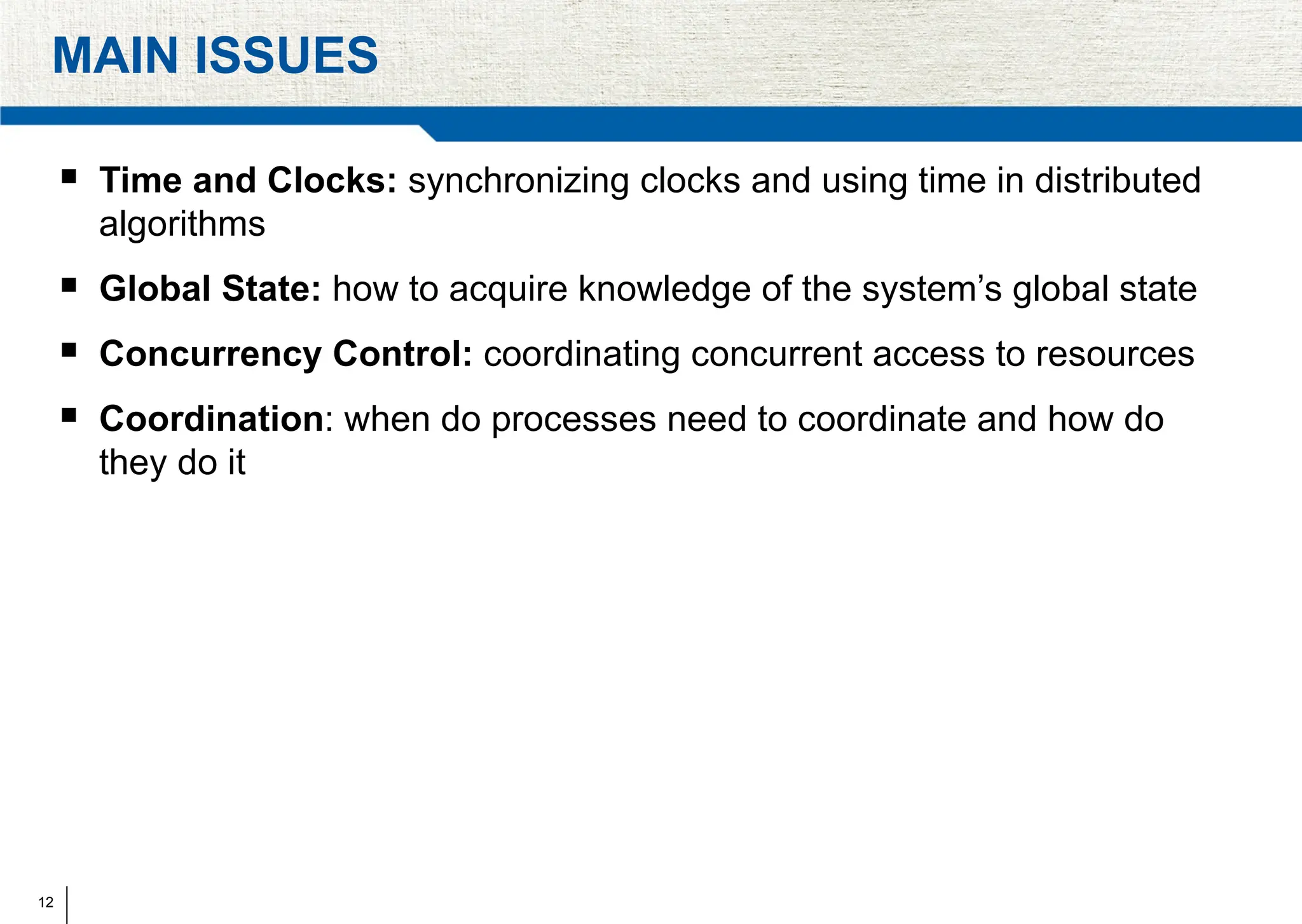 12
MAIN ISSUES
 Time and Clocks: synchronizing clocks and using time in distributed
algorithms
 Global State: how to acquire knowledge of the system’s global state
 Concurrency Control: coordinating concurrent access to resources
 Coordination: when do processes need to coordinate and how do
they do it
 